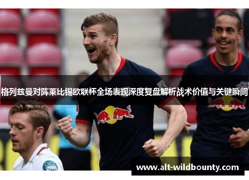 格列兹曼对阵莱比锡欧联杯全场表现深度复盘解析战术价值与关键瞬间 格列兹曼对阵莱比锡欧联杯全场表现深度复盘解析战术价值与关键瞬间