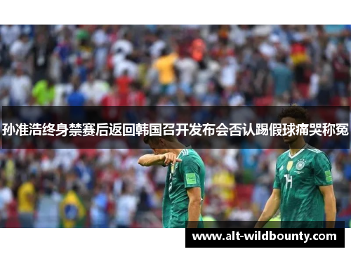 孙准浩终身禁赛后返回韩国召开发布会否认踢假球痛哭称冤