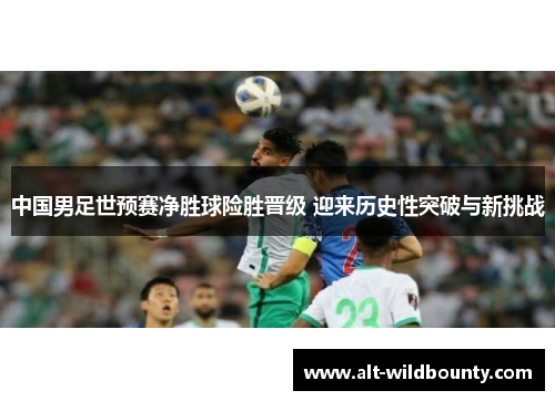 中国男足世预赛净胜球险胜晋级 迎来历史性突破与新挑战