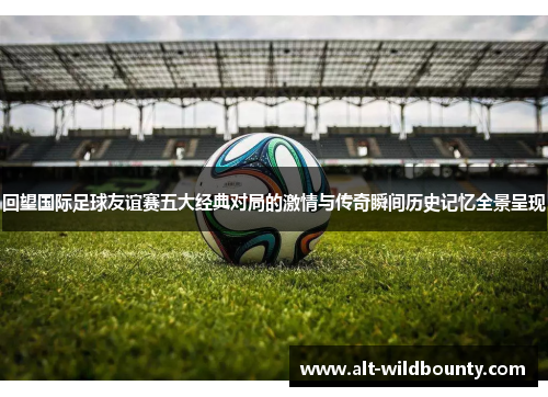 回望国际足球友谊赛五大经典对局的激情与传奇瞬间历史记忆全景呈现